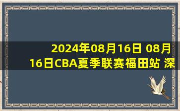 2024年08月16日 08月16日CBA夏季联赛福田站 深圳111-80浙江 全场集锦